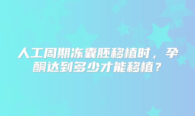 人工周期冻囊胚移植时，孕酮达到多少才能移植？