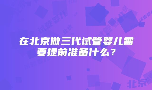 在北京做三代试管婴儿需要提前准备什么?