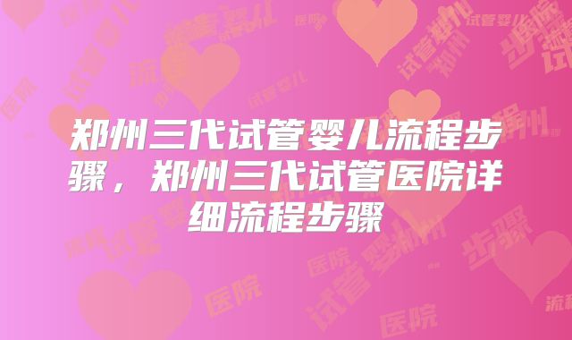 郑州三代试管婴儿流程步骤，郑州三代试管医院详细流程步骤