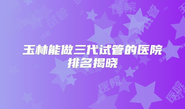 玉林能做三代试管的医院排名揭晓