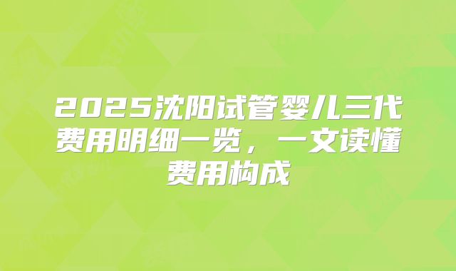 2025沈阳试管婴儿三代费用明细一览,一文读懂费用构成