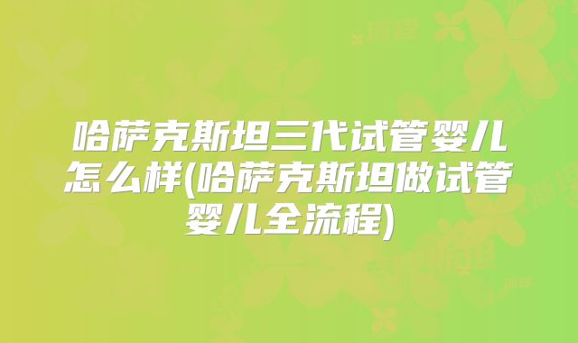 哈萨克斯坦三代试管婴儿怎么样(哈萨克斯坦做试管婴儿全流程)