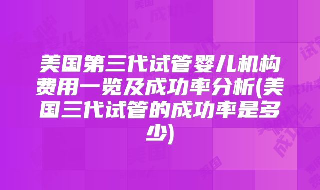 美国第三代试管婴儿机构费用一览及成功率分析(美国三代试管的成功率是多少)