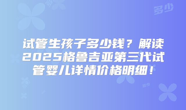 试管生孩子多少钱？解读2025格鲁吉亚第三代试管婴儿详情价格明细！