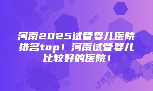 河南2025试管婴儿医院排名top！河南试管婴儿比较好的医院！