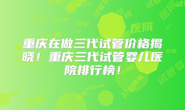 重庆在做三代试管价格揭晓！重庆三代试管婴儿医院排行榜！