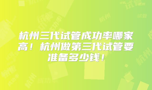 杭州三代试管成功率哪家高！杭州做第三代试管要准备多少钱！