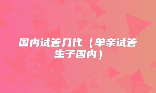 国内试管几代(单亲试管生子国内)