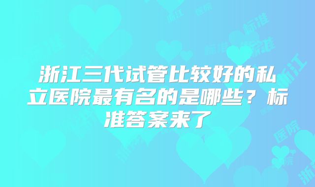 浙江三代试管比较好的私立医院最有名的是哪些？标准答案来了