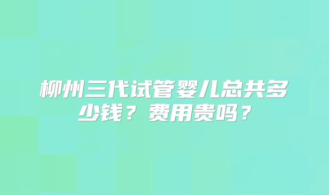 柳州三代试管婴儿总共多少钱?费用贵吗?