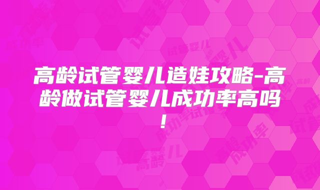 高龄试管婴儿造娃攻略-高龄做试管婴儿成功率高吗！