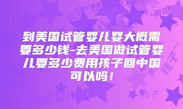 到美国试管婴儿婴大概需要多少钱-去美国做试管婴儿要多少费用孩子回中国可以吗!
