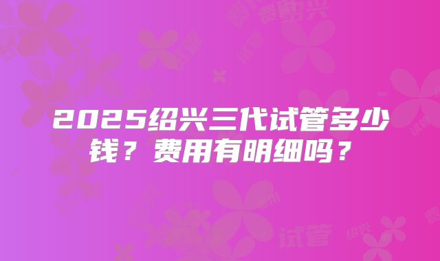 2025绍兴三代试管多少钱？费用有明细吗？