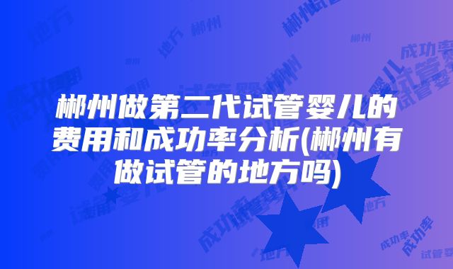 郴州做第二代试管婴儿的费用和成功率分析(郴州有做试管的地方吗)