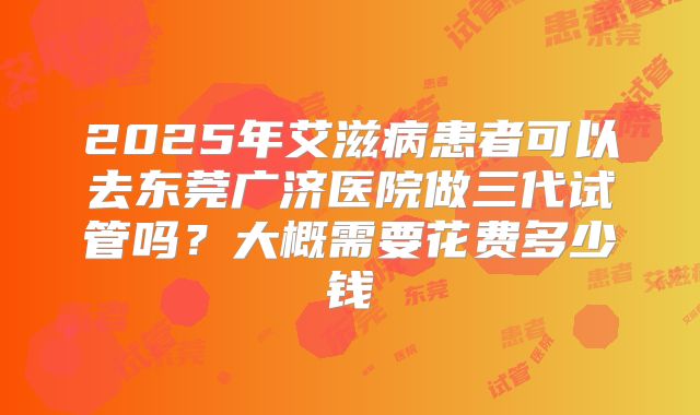 2025年艾滋病患者可以去东莞广济医院做三代试管吗?大概需要花费多少钱