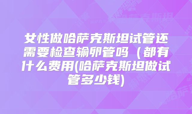 女性做哈萨克斯坦试管还需要检查输卵管吗(都有什么费用(哈萨克斯坦做试管多少钱)