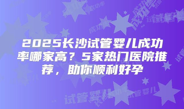 2025长沙试管婴儿成功率哪家高？5家热门医院推荐，助你顺利好孕