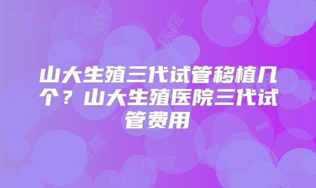 山大生殖三代试管移植几个?山大生殖医院三代试管费用