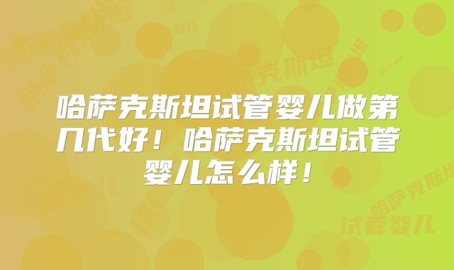 哈萨克斯坦试管婴儿做第几代好！哈萨克斯坦试管婴儿怎么样！