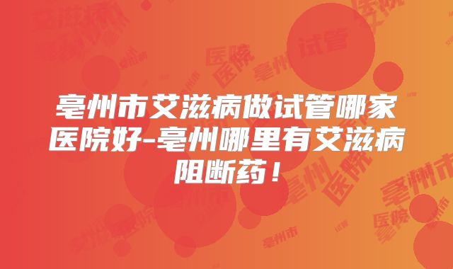 亳州市艾滋病做试管哪家医院好-亳州哪里有艾滋病阻断药！