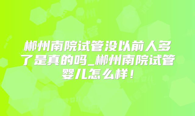 郴州南院试管没以前人多了是真的吗_郴州南院试管婴儿怎么样！