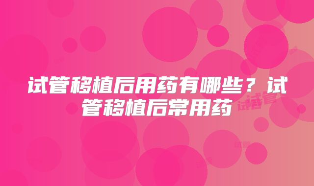 试管移植后用药有哪些？试管移植后常用药