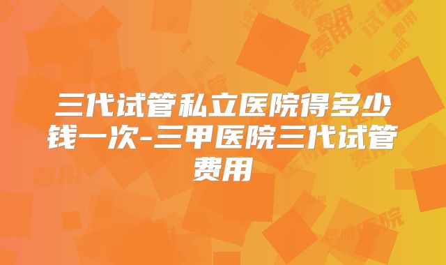 三代试管私立医院得多少钱一次-三甲医院三代试管费用
