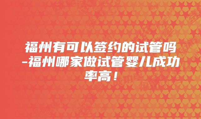 福州有可以签约的试管吗-福州哪家做试管婴儿成功率高！