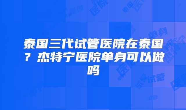 泰国三代试管医院在泰国？杰特宁医院单身可以做吗