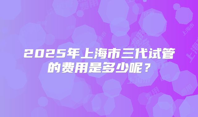 2025年上海市三代试管的费用是多少呢?