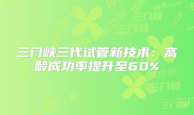 三门峡三代试管新技术:高龄成功率提升至60%