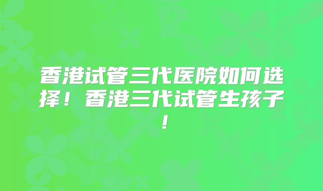 香港试管三代医院如何选择!香港三代试管生孩子!
