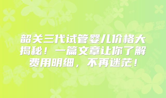 韶关三代试管婴儿价格大揭秘！一篇文章让你了解费用明细，不再迷茫！