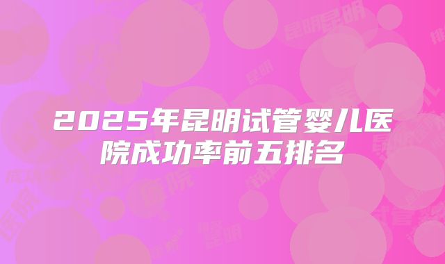 2025年昆明试管婴儿医院成功率前五排名