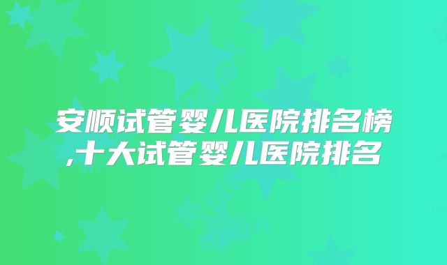 安顺试管婴儿医院排名榜,十大试管婴儿医院排名