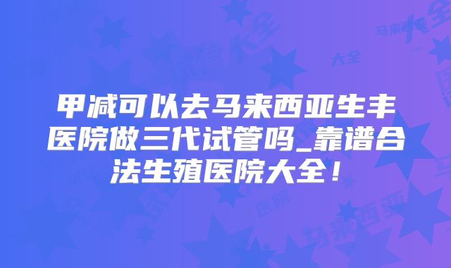 甲减可以去马来西亚生丰医院做三代试管吗_靠谱合法生殖医院大全!