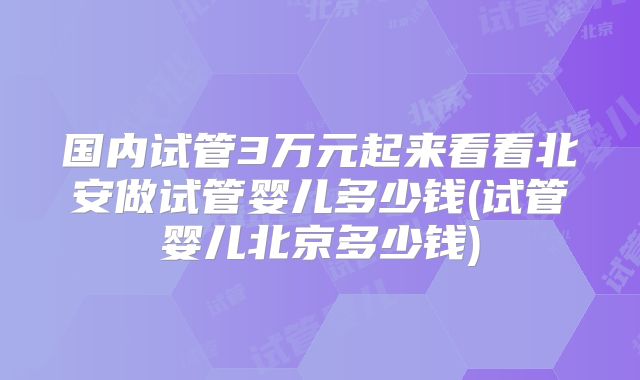 国内试管3万元起来看看北安做试管婴儿多少钱(试管婴儿北京多少钱)