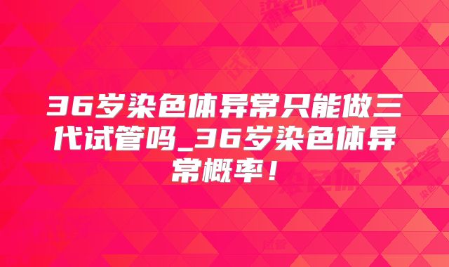 36岁染色体异常只能做三代试管吗_36岁染色体异常概率!