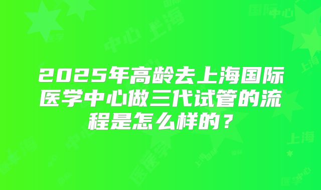 2025年高龄去上海国际医学中心做三代试管的流程是怎么样的？