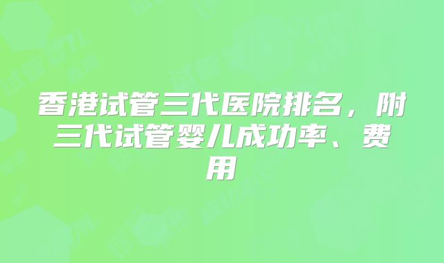 香港试管三代医院排名，附三代试管婴儿成功率、费用
