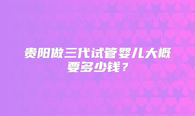 贵阳做三代试管婴儿大概要多少钱？