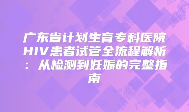 广东省计划生育专科医院HIV患者试管全流程解析：从检测到妊娠的完整指南