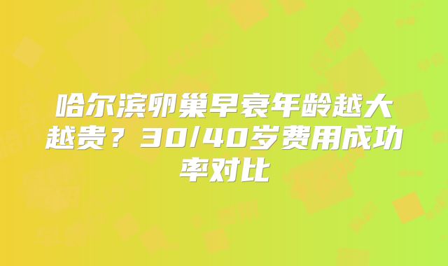 哈尔滨卵巢早衰年龄越大越贵？30/40岁费用成功率对比