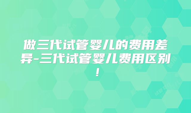 做三代试管婴儿的费用差异-三代试管婴儿费用区别！
