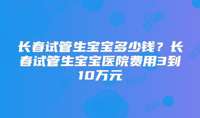 长春试管生宝宝多少钱？长春试管生宝宝医院费用3到10万元
