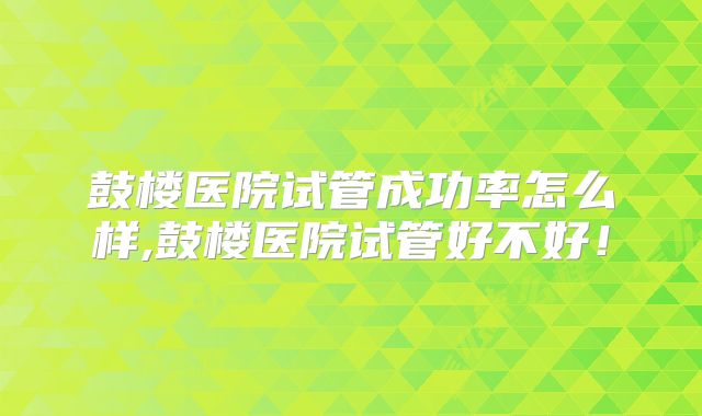 鼓楼医院试管成功率怎么样,鼓楼医院试管好不好!