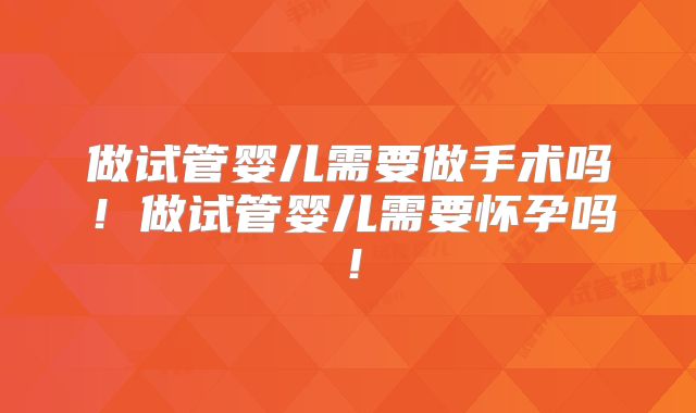 做试管婴儿需要做手术吗!做试管婴儿需要怀孕吗!