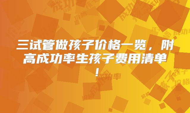 三试管做孩子价格一览，附高成功率生孩子费用清单！