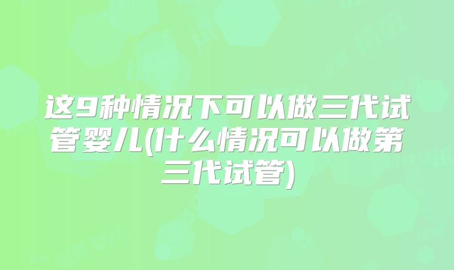 这9种情况下可以做三代试管婴儿(什么情况可以做第三代试管)