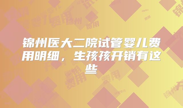 锦州医大二院试管婴儿费用明细,生孩孩开销有这些